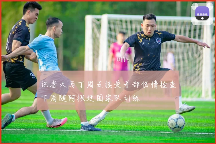 记者大马丁周五接受手部伤情检查下周随阿根廷国家队训练